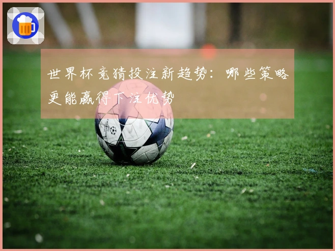 世界杯竞猜投注新趋势：哪些策略更能赢得下注优势